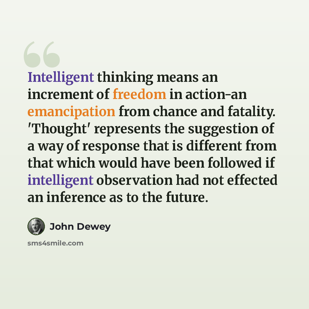 “Intelligent thinking means an increment of freedom in action-an emancipation from chance and fatality. 'Thought' represents the suggestion of a way of response that is different from that which would have been followed if intelligent observation had not effected an inference as to the future.” quote by John Dewey