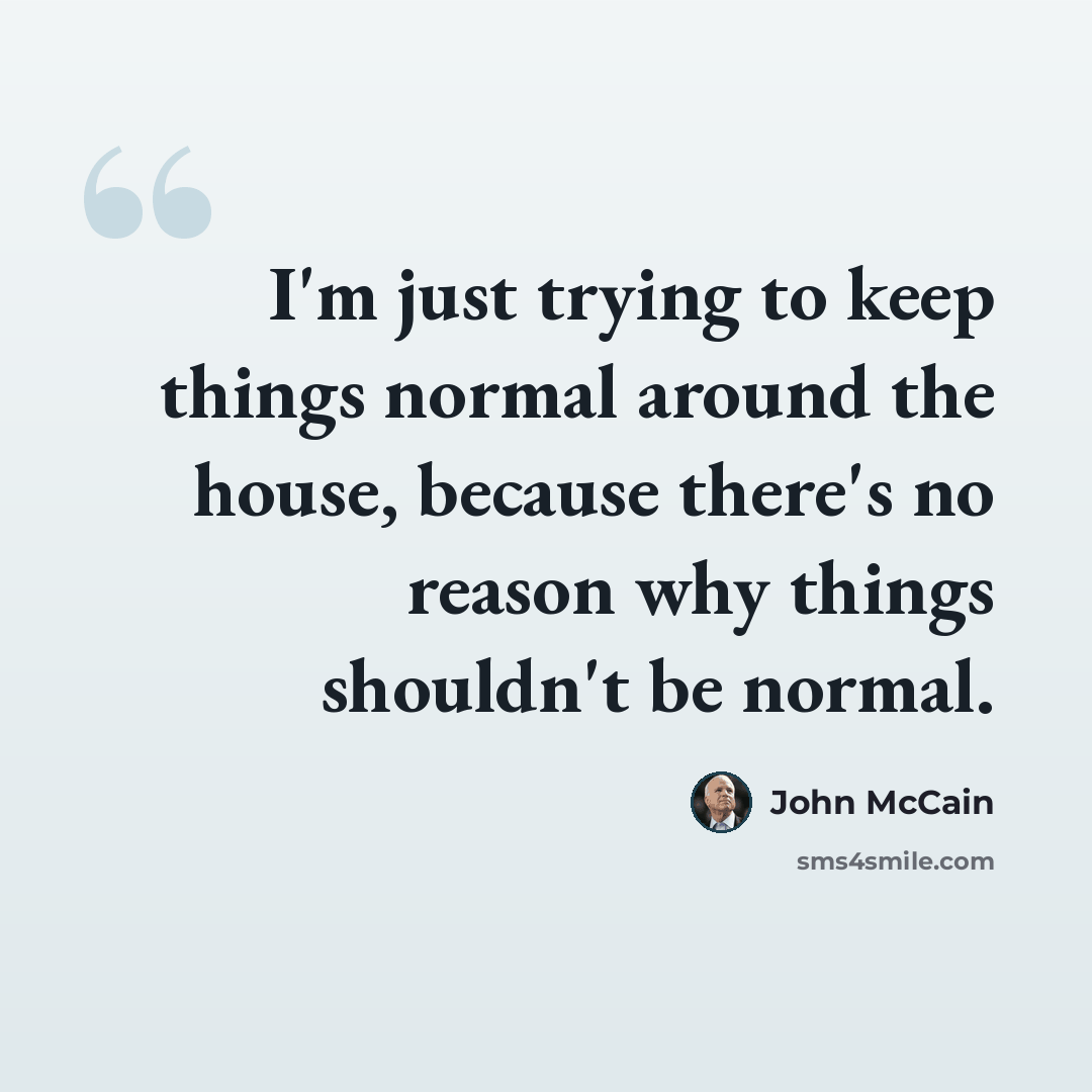 “I'm just trying to keep things normal around the house, because there's no reason why things shouldn't be normal.” quote by John McCain