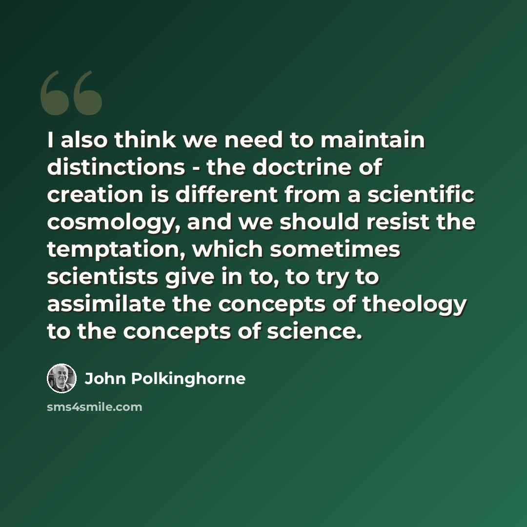 “I also think we need to maintain distinctions - the doctrine of creation is different from a scientific cosmology, and we should resist the temptation, which sometimes scientists give in to, to try to assimilate the concepts of theology to the concepts of science.” quote by John Polkinghorne