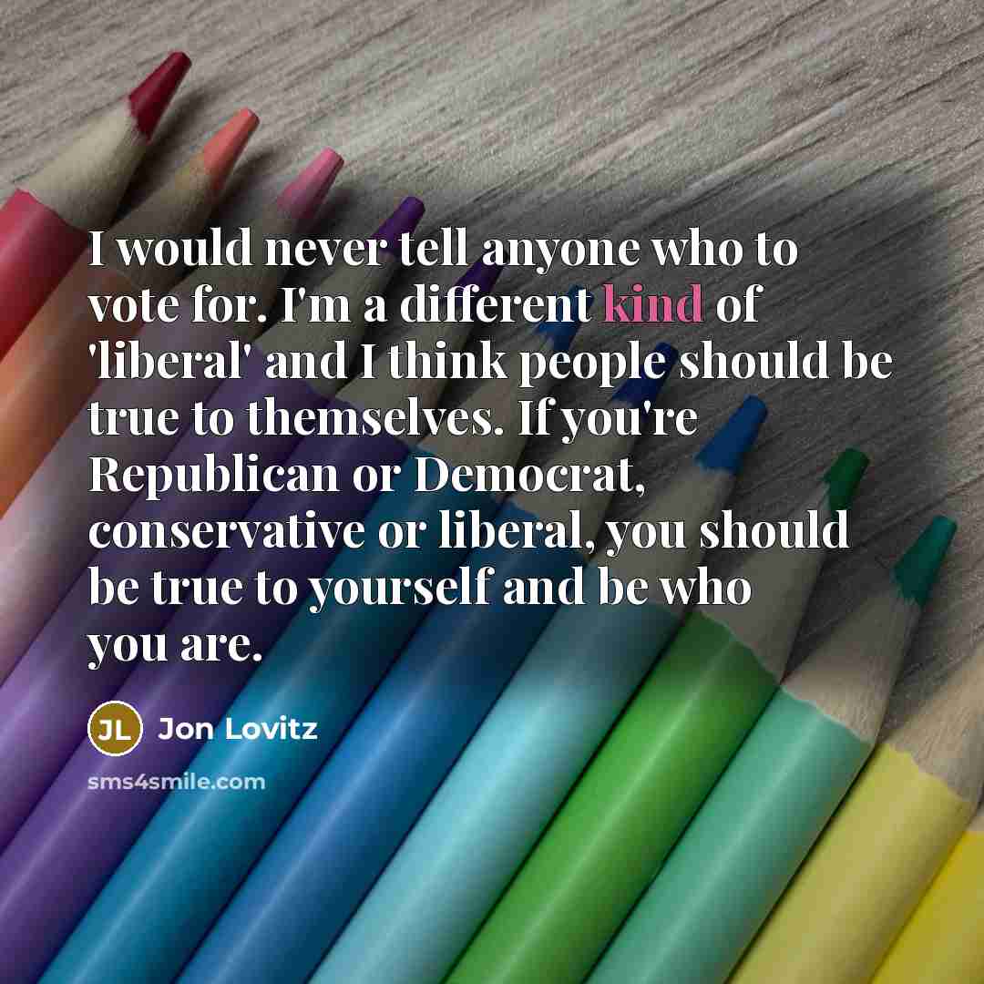 “I would never tell anyone who to vote for. I'm a different kind of 'liberal' and I think people should be true to themselves. If you're Republican or Democrat, conservative or liberal, you should be true to yourself and be who you are.” quote by Jon Lovitz