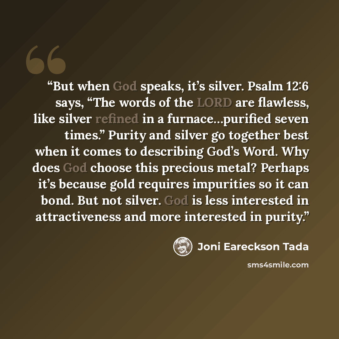 “But when God speaks, it’s silver. Psalm 12:6 says, “The words of the LORD are flawless, like silver refined in a furnace…purified seven times.” Purity and silver go together best when it comes to describing God’s Word. Why does God choose this precious metal? Perhaps it’s because gold requires…” quote by Joni Eareckson Tada