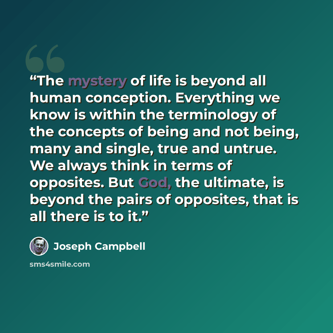 “The mystery of life is beyond all human conception. Everything we know is within the terminology of the concepts of being and not being, many and single, true and untrue. We always think in terms of opposites. But God, the ultimate, is beyond the pairs of opposites, that is all there is to it.” quote by Joseph Campbell