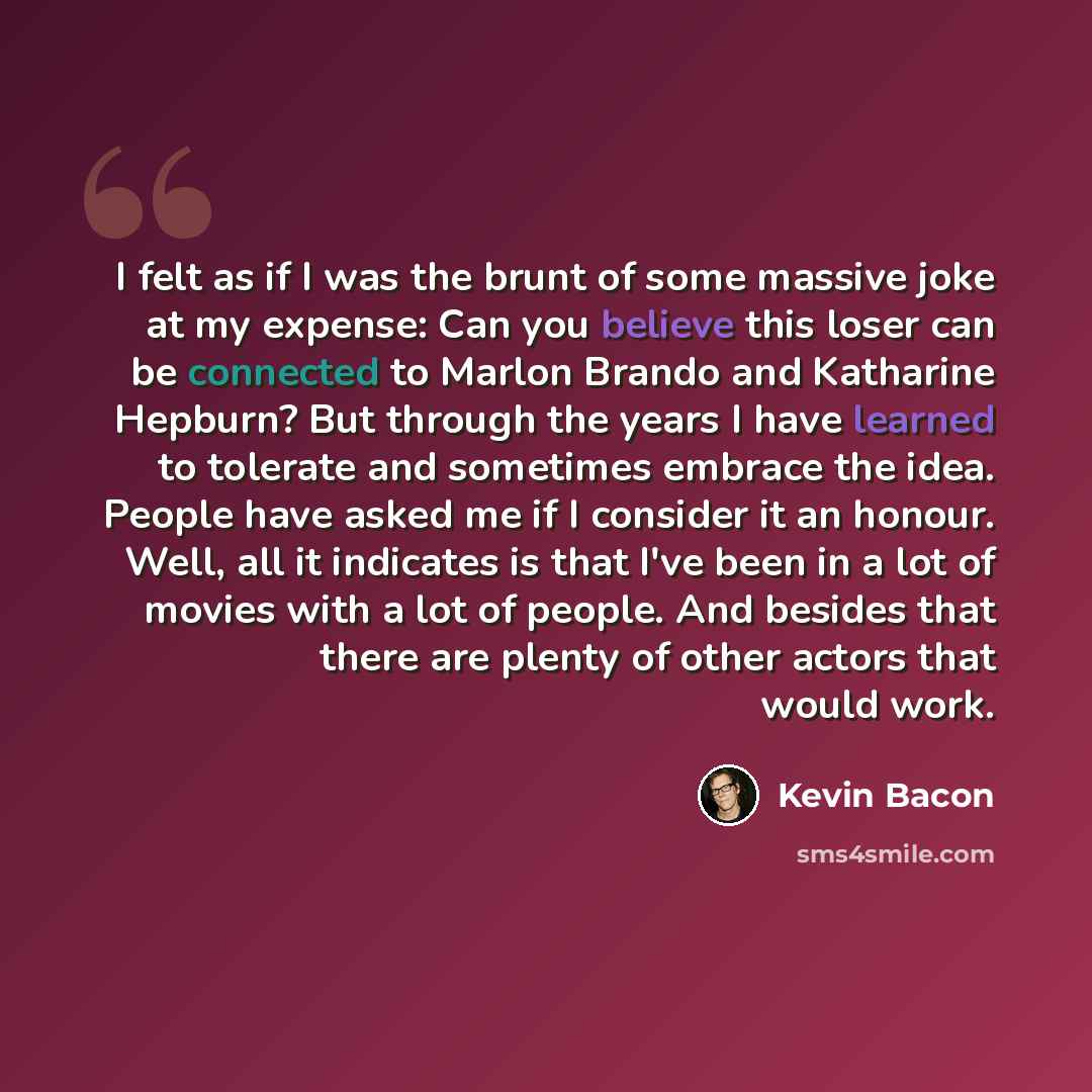 “I felt as if I was the brunt of some massive joke at my expense: Can you believe this loser can be connected to Marlon Brando and Katharine Hepburn? But through the years I have learned to tolerate and sometimes embrace the idea. People have asked me if I consider it an honour. Well, all it…” quote by Kevin Bacon