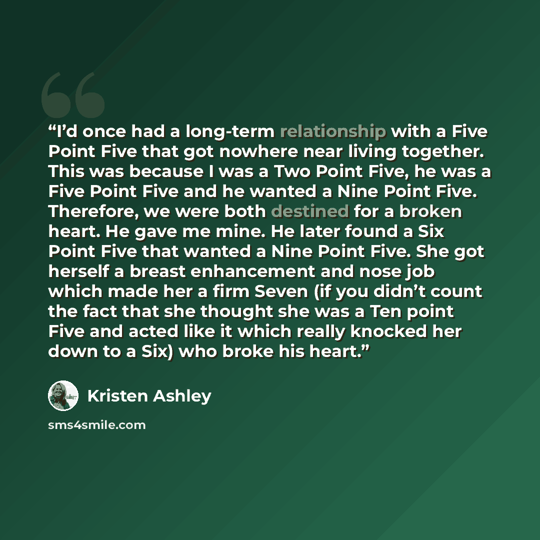 “I’d once had a long-term relationship with a Five Point Five that got nowhere near living together. This was because I was a Two Point Five, he was a Five Point Five and he wanted a Nine Point Five. Therefore, we were both destined for a broken heart. He gave me mine. He later found a Six Point…” quote by Kristen Ashley