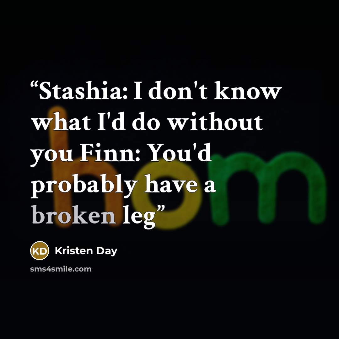 “Stashia: I don't know what I'd do without you Finn: You'd probably have a broken leg” quote by Kristen Day