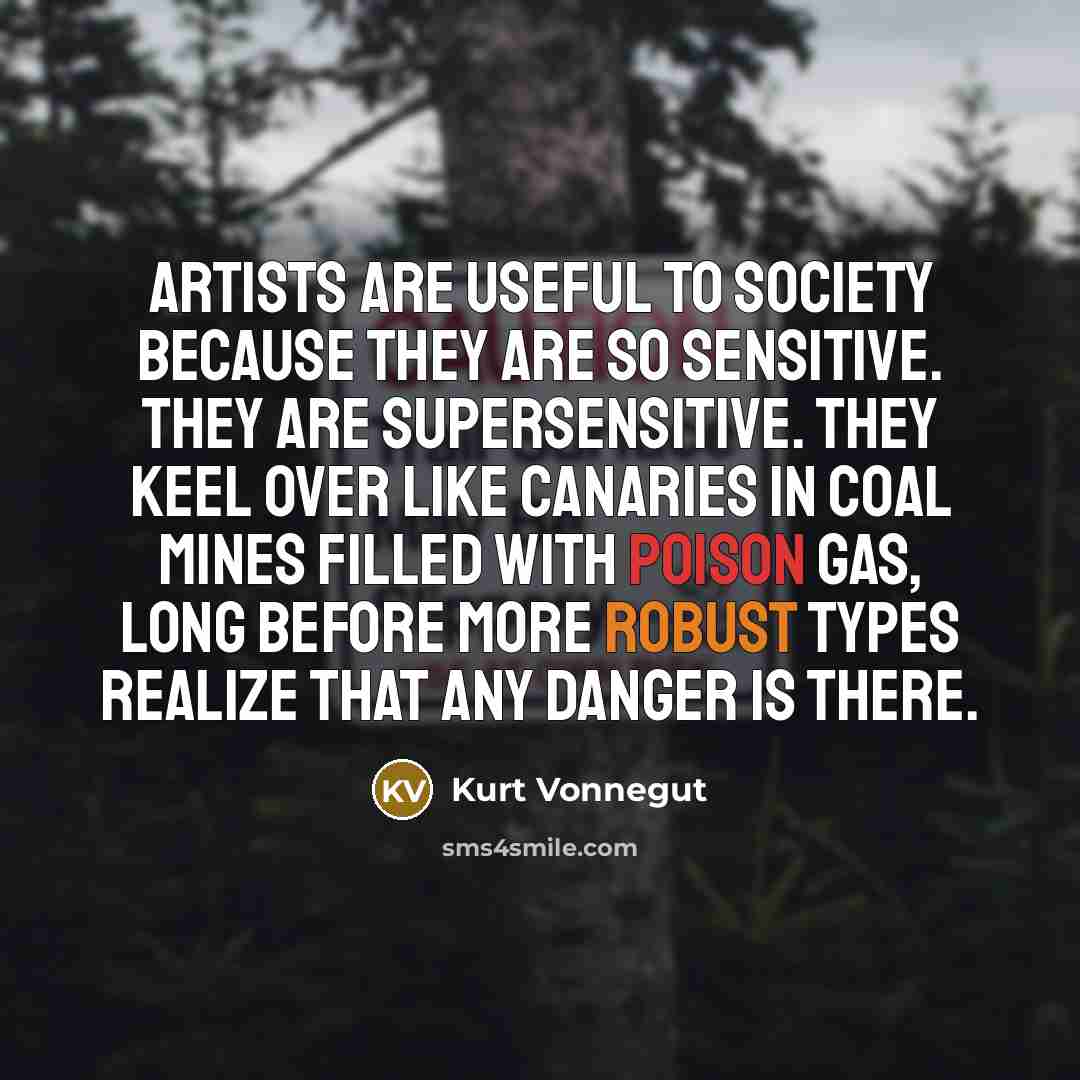 “Artists are useful to society because they are so sensitive. They are supersensitive. They keel over like canaries in coal mines filled with poison gas, long before more robust types realize that any danger is there.” quote by Kurt Vonnegut