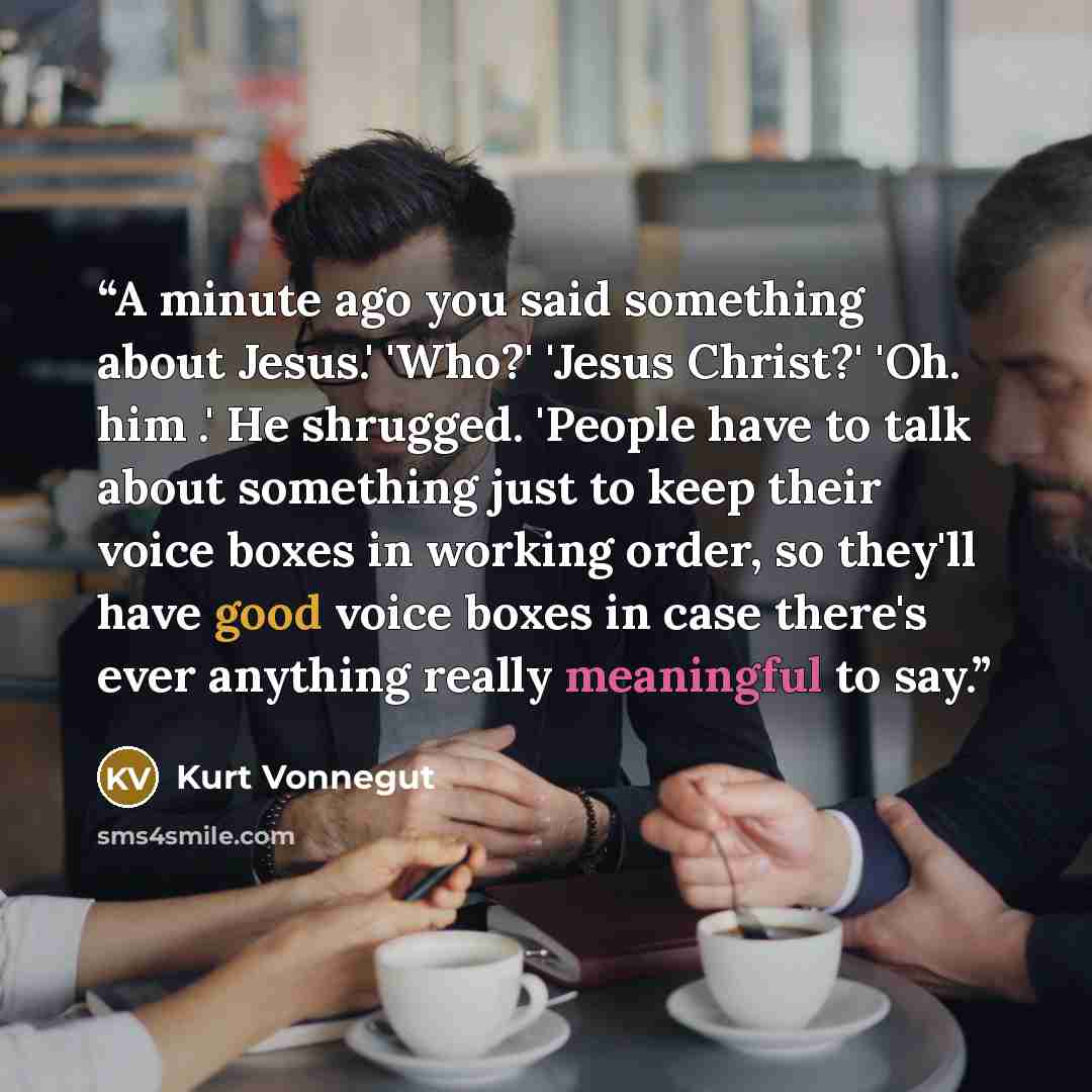 “A minute ago you said something about Jesus.' 'Who?' 'Jesus Christ?' 'Oh. him .' He shrugged. 'People have to talk about something just to keep their voice boxes in working order, so they'll have good voice boxes in case there's ever anything really meaningful to say.” quote by Kurt Vonnegut