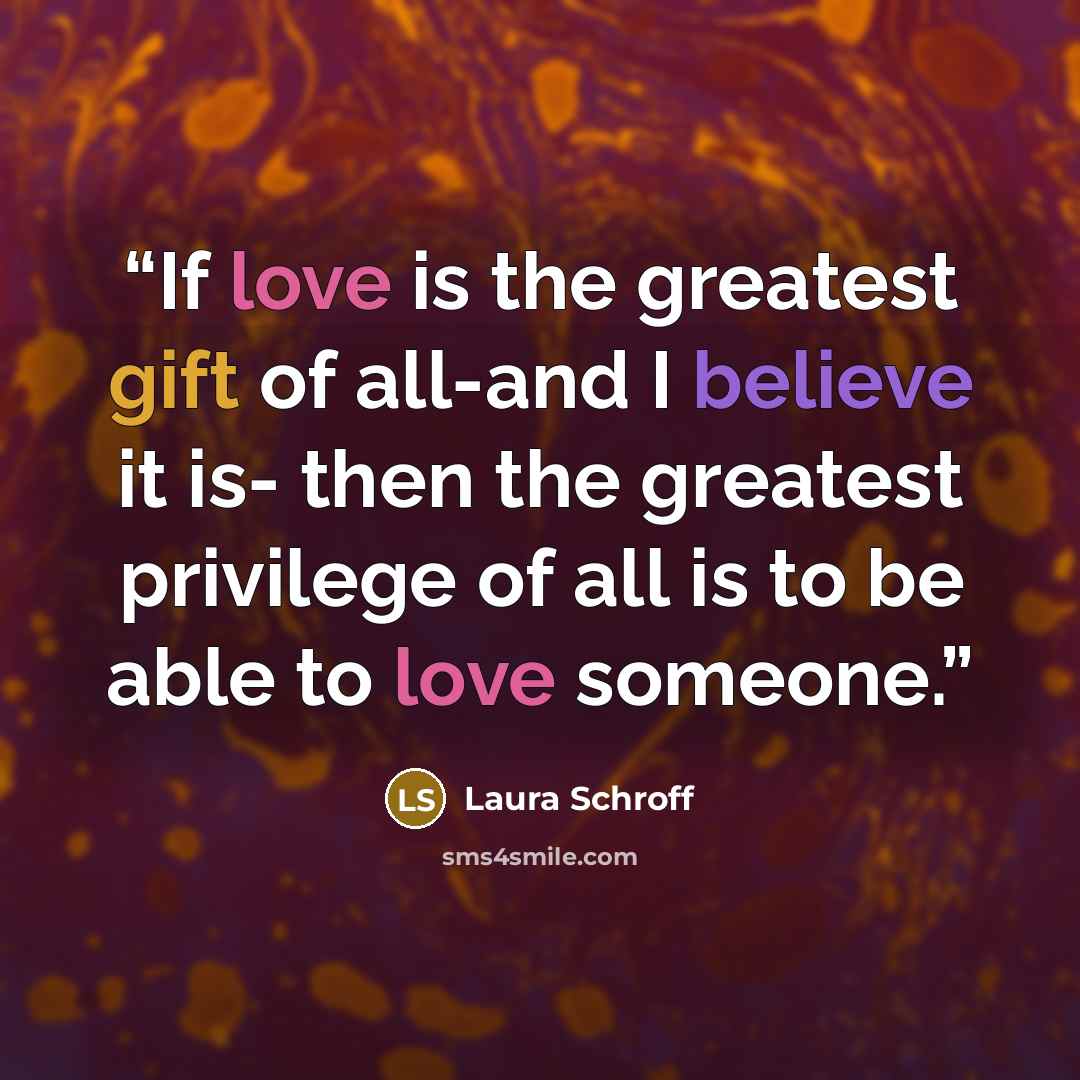 “If love is the greatest gift of all-and I believe it is- then the greatest privilege of all is to be able to love someone.” quote by Laura Schroff