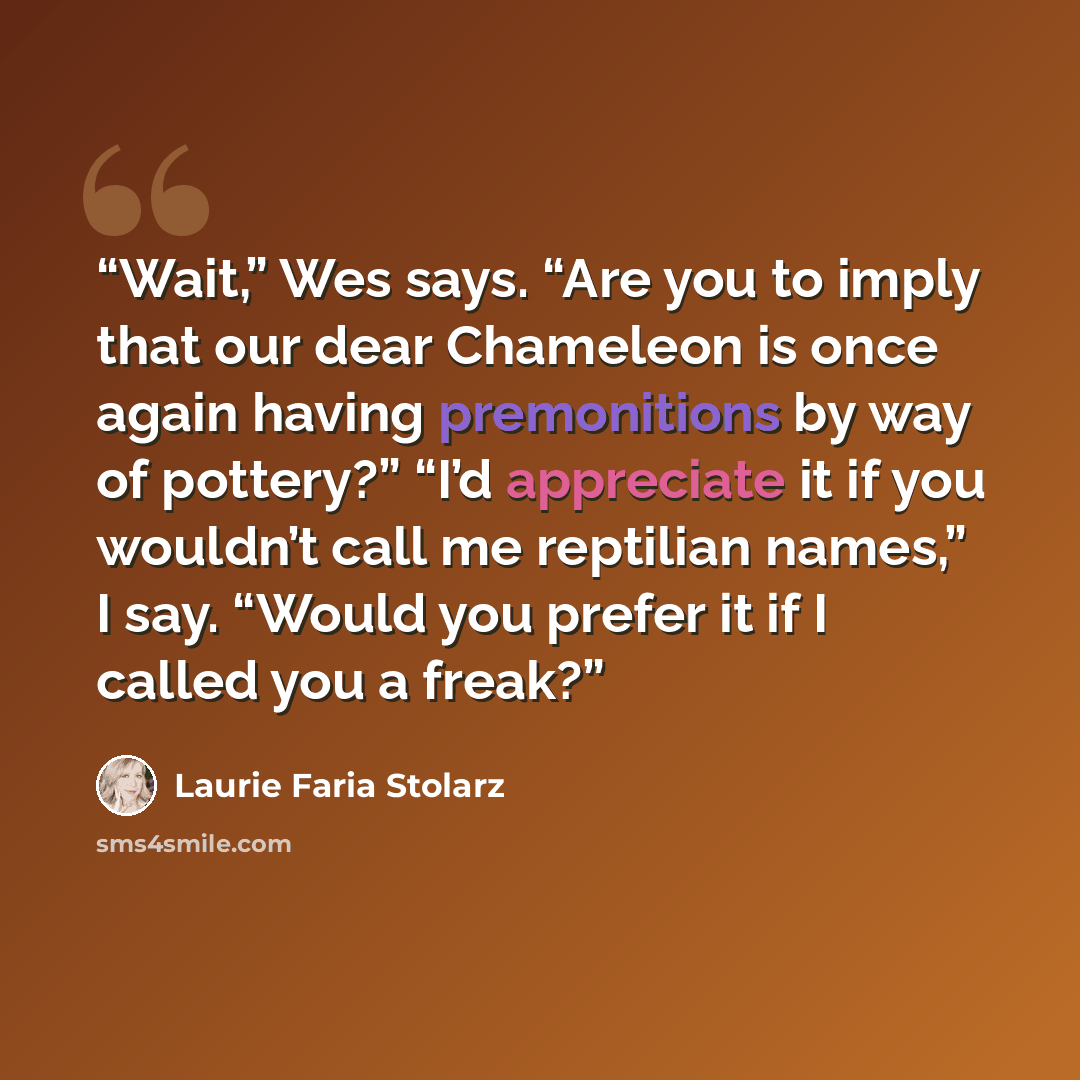 “Wait,” Wes says. “Are you to imply that our dear Chameleon is once again having premonitions by way of pottery?” “I’d appreciate it if you wouldn’t call me reptilian names,” I say. “Would you prefer it if I called you a freak?” quote by Laurie Faria Stolarz