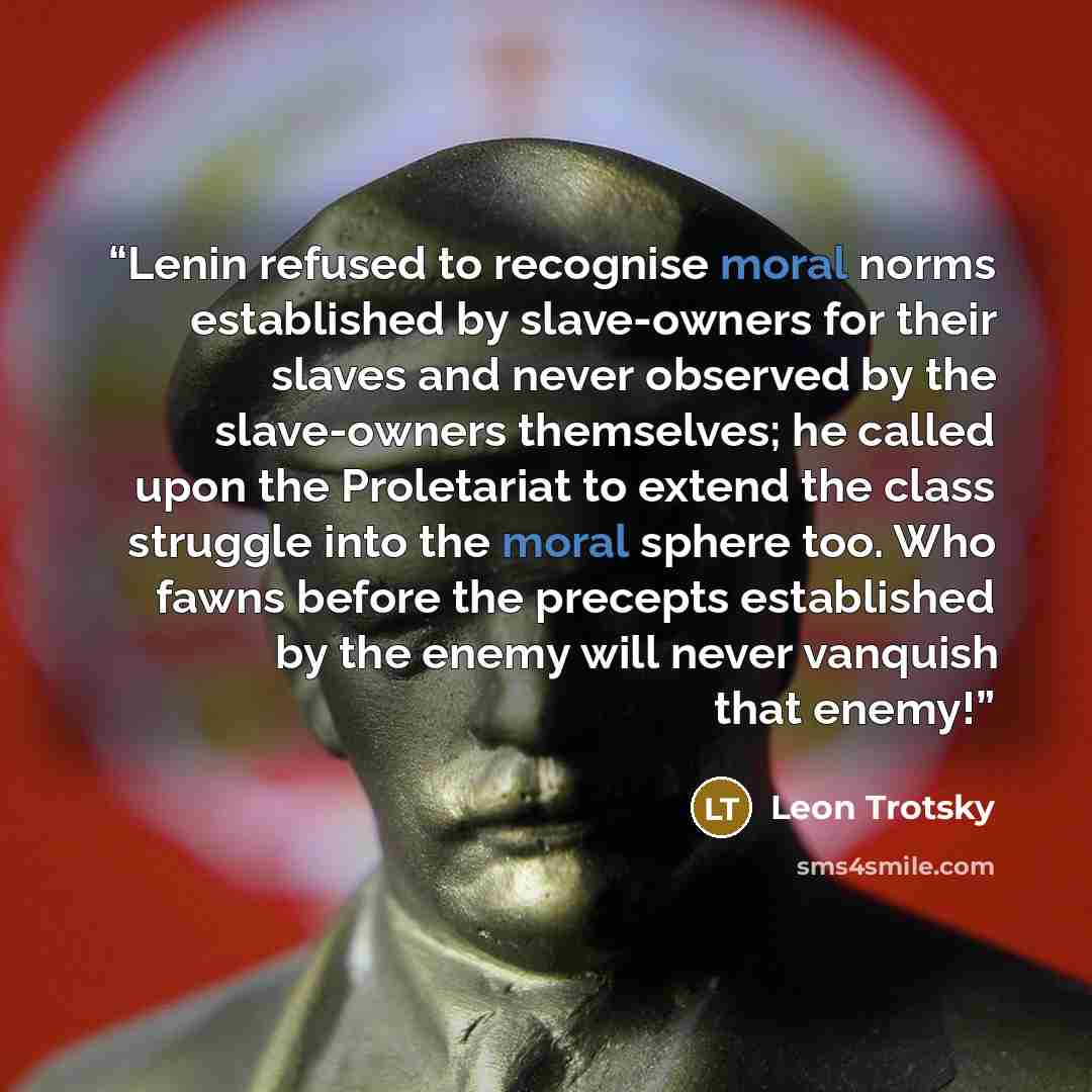 “Lenin refused to recognise moral norms established by slave-owners for their slaves and never observed by the slave-owners themselves; he called upon the Proletariat to extend the class struggle into the moral sphere too. Who fawns before the precepts established by the enemy will never vanquish…” quote by Leon Trotsky