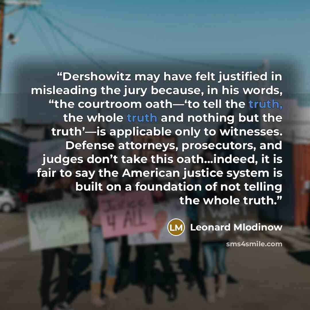 “Dershowitz may have felt justified in misleading the jury because, in his words, “the courtroom oath—‘to tell the truth, the whole truth and nothing but the truth’—is applicable only to witnesses. Defense attorneys, prosecutors, and judges don’t take this oath…indeed, it is fair to say the…” quote by Leonard Mlodinow