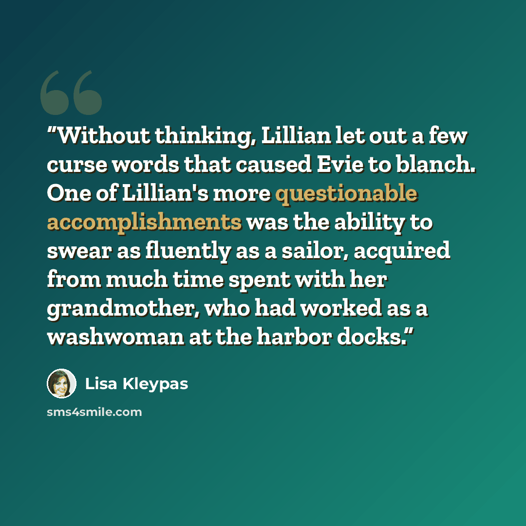 “Without thinking, Lillian let out a few curse words that caused Evie to blanch. One of Lillian's more questionable accomplishments was the ability to swear as fluently as a sailor, acquired from much time spent with her grandmother, who had worked as a washwoman at the harbor docks.” quote by Lisa Kleypas