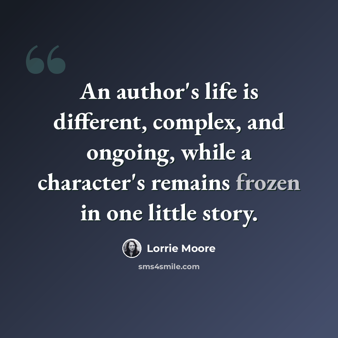 “An author's life is different, complex, and ongoing, while a character's remains frozen in one little story.” quote by Lorrie Moore