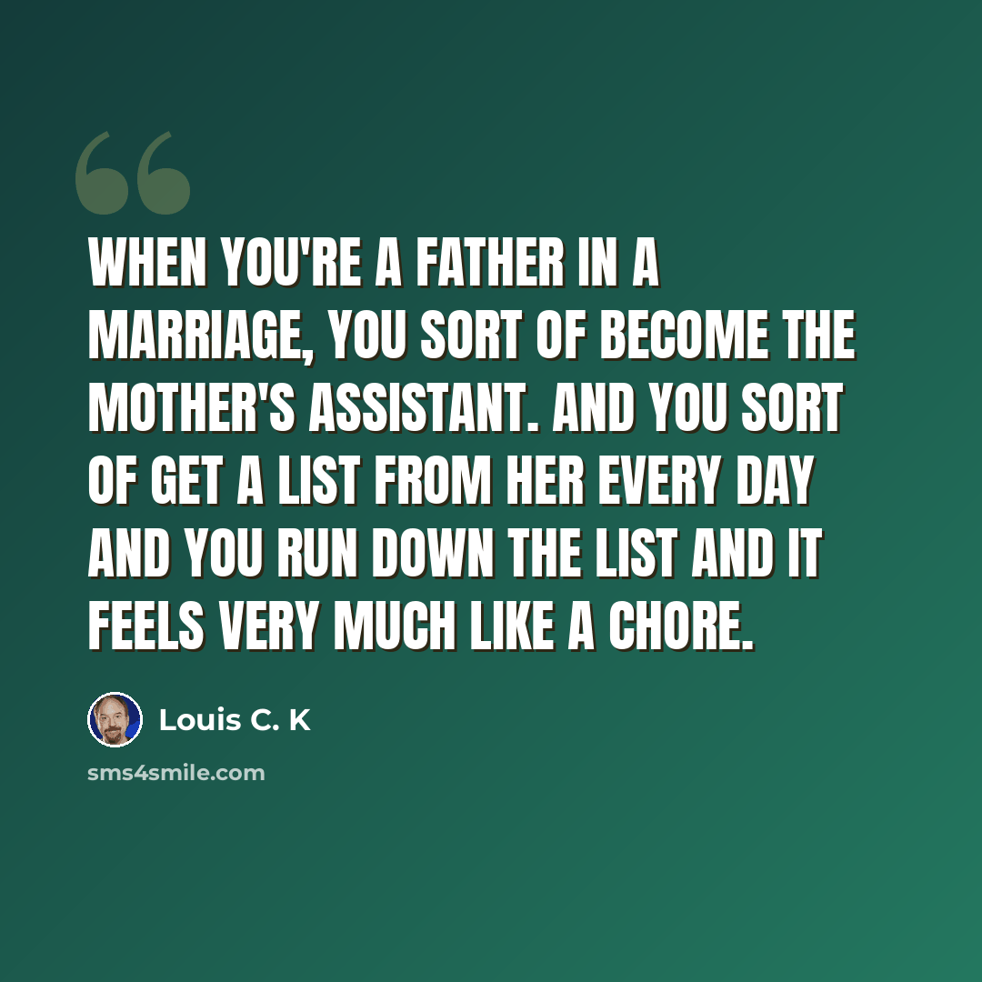 “When you're a father in a marriage, you sort of become the mother's assistant. And you sort of get a list from her every day and you run down the list and it feels very much like a chore.” quote by Louis C. K