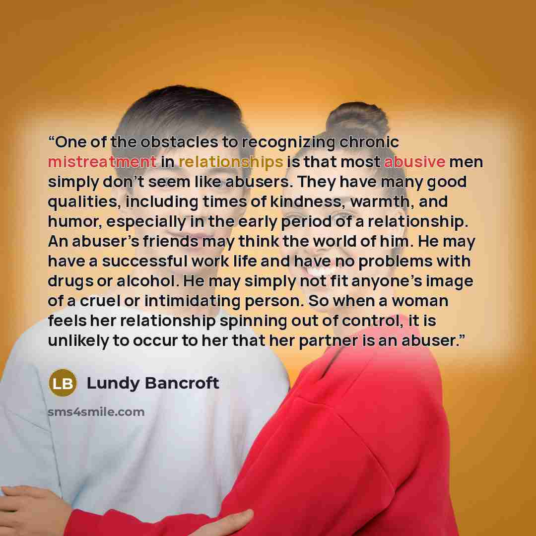 “One of the obstacles to recognizing chronic mistreatment in relationships is that most abusive men simply don’t seem like abusers. They have many good qualities, including times of kindness, warmth, and humor, especially in the early period of a relationship. An abuser’s friends may think the…” quote by Lundy Bancroft