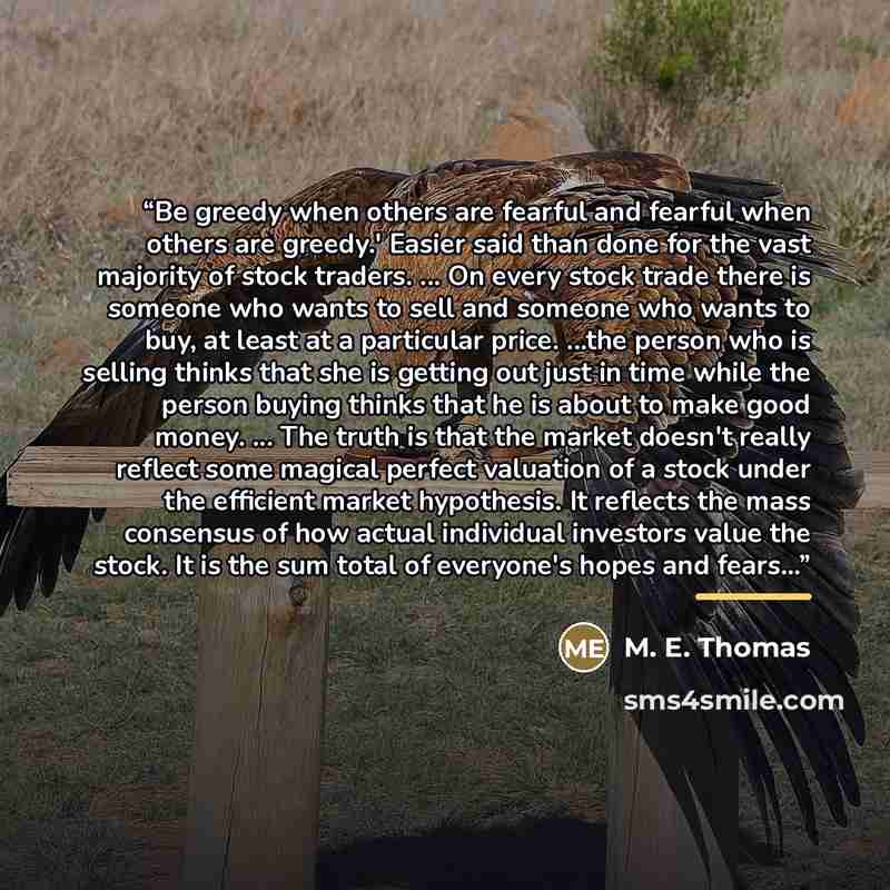 “Be greedy when others are fearful and fearful when others are greedy.' Easier said than done for the vast majority of stock traders. ... On every stock trade there is someone who wants to sell and someone who wants to buy, at least at a particular price. ...the person who is selling thinks that…” quote by M. E. Thomas