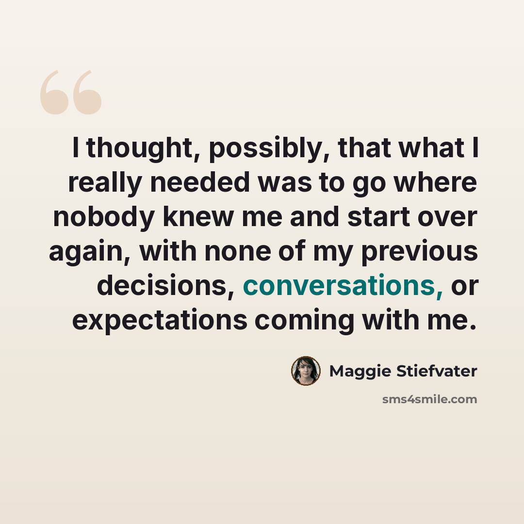“I thought, possibly, that what I really needed was to go where nobody knew me and start over again, with none of my previous decisions, conversations, or expectations coming with me.” quote by Maggie Stiefvater