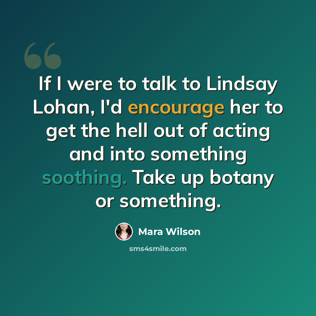 “If I were to talk to Lindsay Lohan, I'd encourage her to get the hell out of acting and into something soothing. Take up botany or something.” quote by Mara Wilson