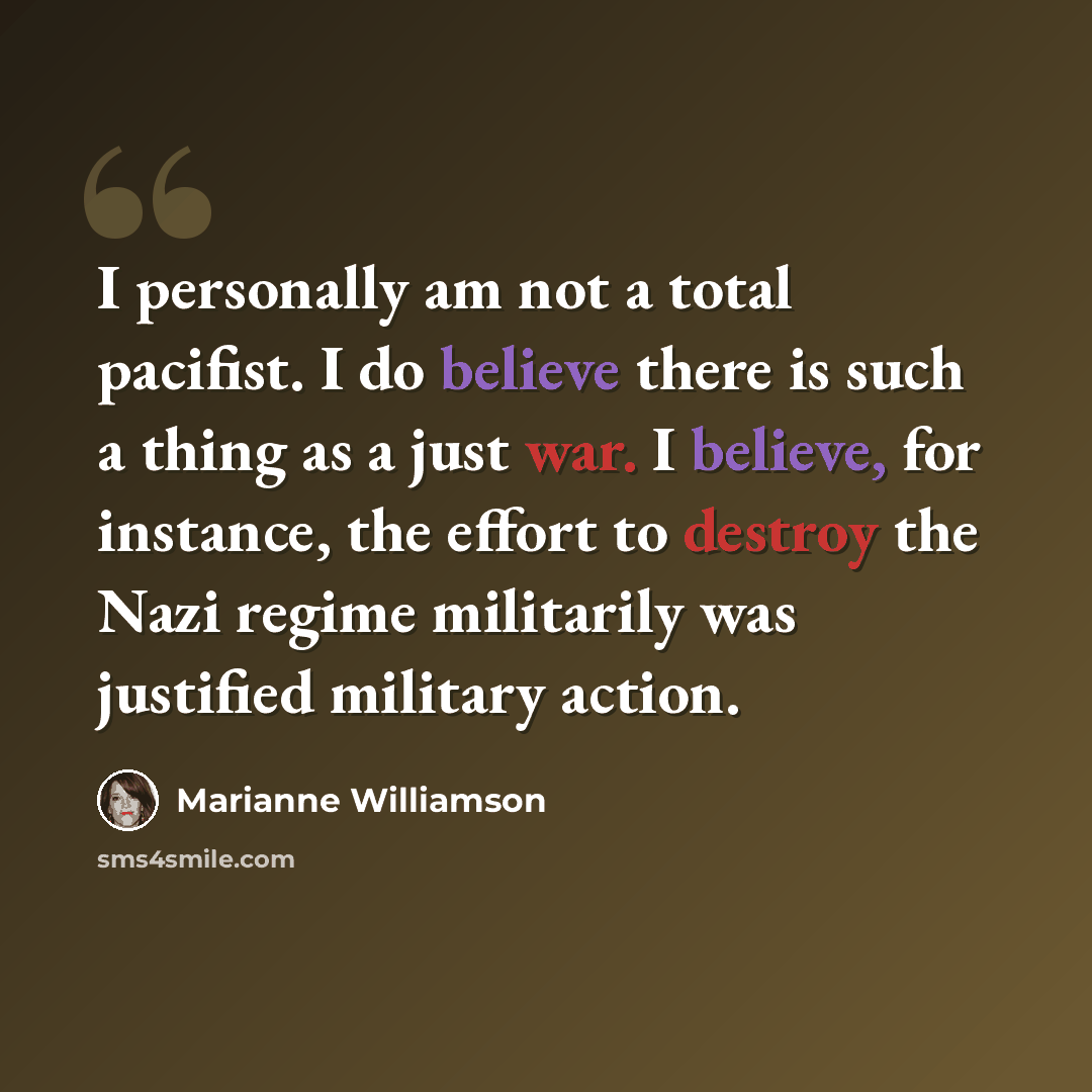 “I personally am not a total pacifist. I do believe there is such a thing as a just war. I believe, for instance, the effort to destroy the Nazi regime militarily was justified military action.” quote by Marianne Williamson