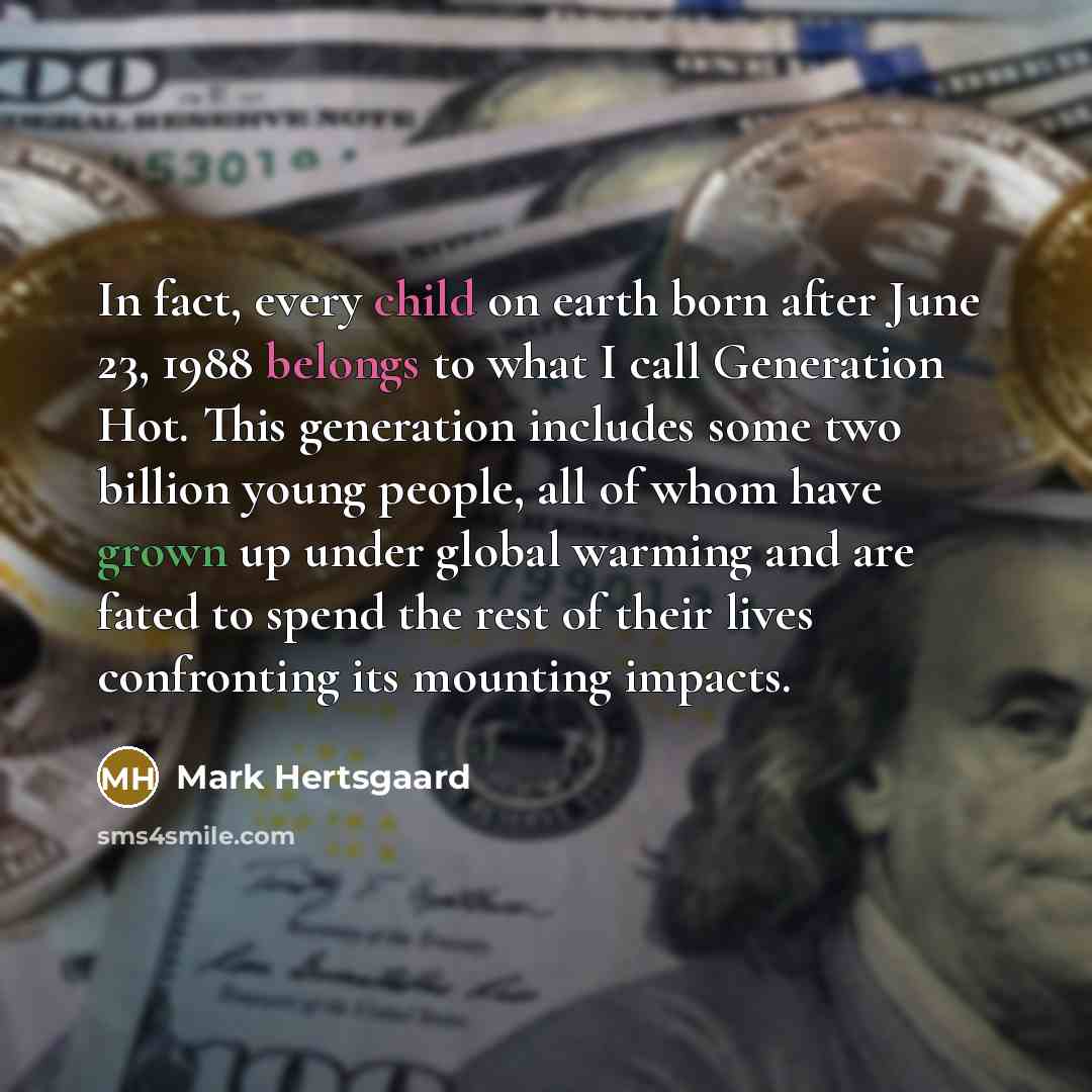 “In fact, every child on earth born after June 23, 1988 belongs to what I call Generation Hot. This generation includes some two billion young people, all of whom have grown up under global warming and are fated to spend the rest of their lives confronting its mounting impacts.” quote by Mark Hertsgaard