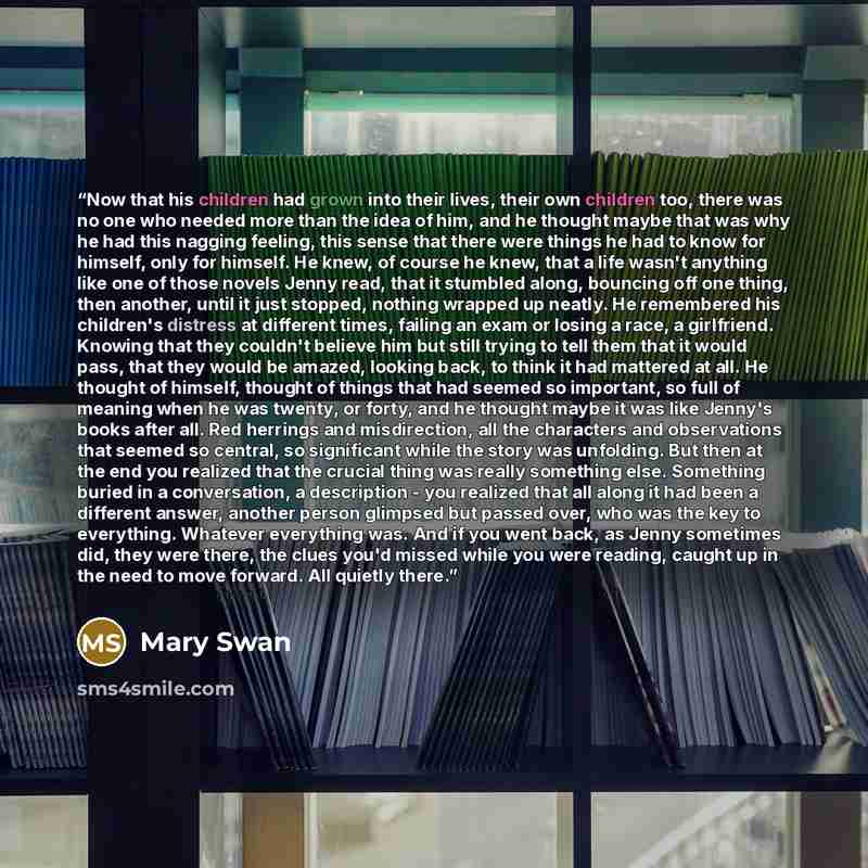 “Now that his children had grown into their lives, their own children too, there was no one who needed more than the idea of him, and he thought maybe that was why he had this nagging feeling, this sense that there were things he had to know for himself, only for himself. He knew, of course he…” quote by Mary Swan