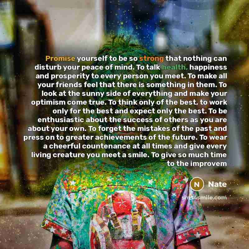 “Promise yourself to be so strong that nothing can disturb your peace of mind. To talk health, happiness and prosperity to every person you meet. To make all your friends feel that there is something in them. To look at the sunny side of everything and make your optimism come true. To think only of…” quote by Nate