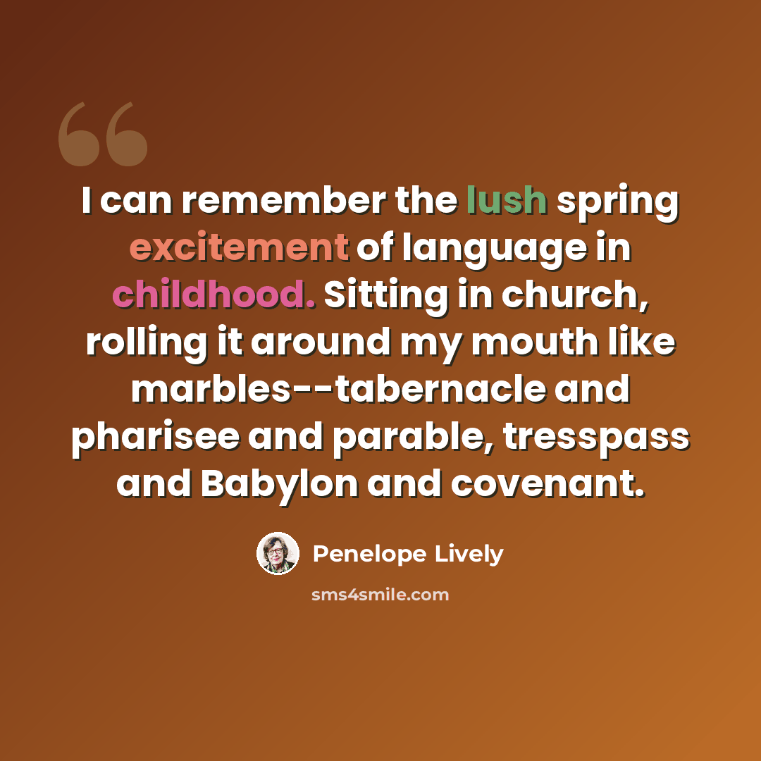“I can remember the lush spring excitement of language in childhood. Sitting in church, rolling it around my mouth like marbles--tabernacle and pharisee and parable, tresspass and Babylon and covenant.” quote by Penelope Lively