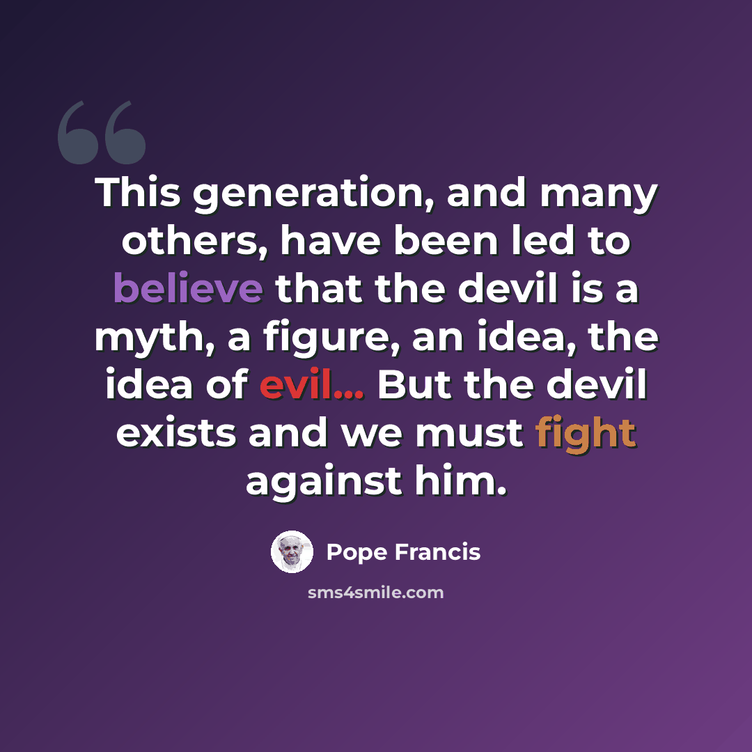 “This generation, and many others, have been led to believe that the devil is a myth, a figure, an idea, the idea of evil... But the devil exists and we must fight against him.” quote by Pope Francis
