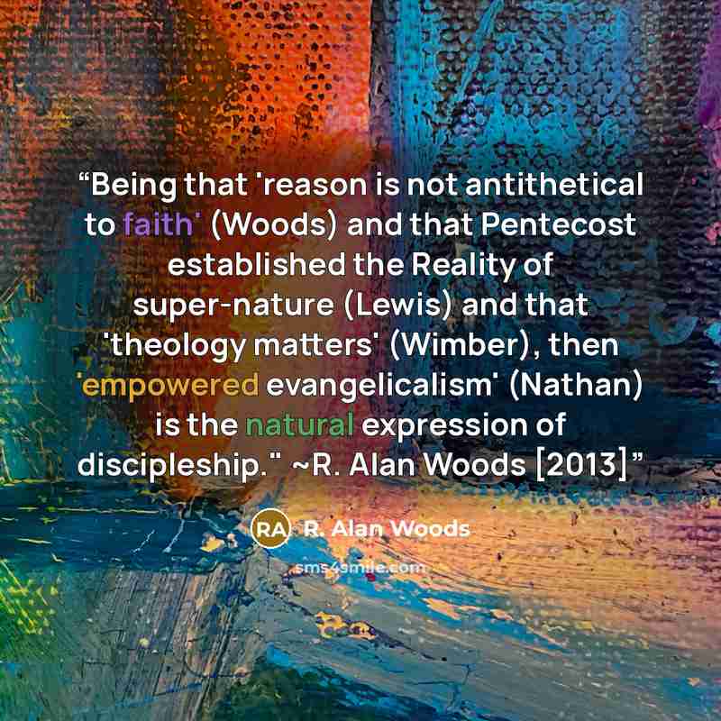 “Being that 'reason is not antithetical to faith' (Woods) and that Pentecost established the Reality of super-nature (Lewis) and that 'theology matters' (Wimber), then 'empowered evangelicalism' (Nathan) is the natural expression of discipleship." ~R. Alan Woods [2013]” quote by R. Alan Woods