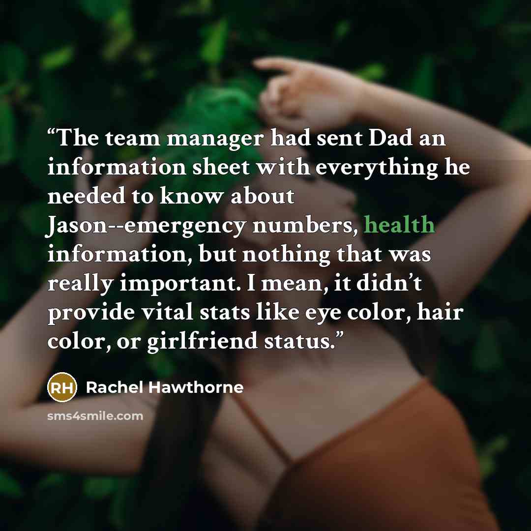 “The team manager had sent Dad an information sheet with everything he needed to know about Jason--emergency numbers, health information, but nothing that was really important. I mean, it didn’t provide vital stats like eye color, hair color, or girlfriend status.” quote by Rachel Hawthorne