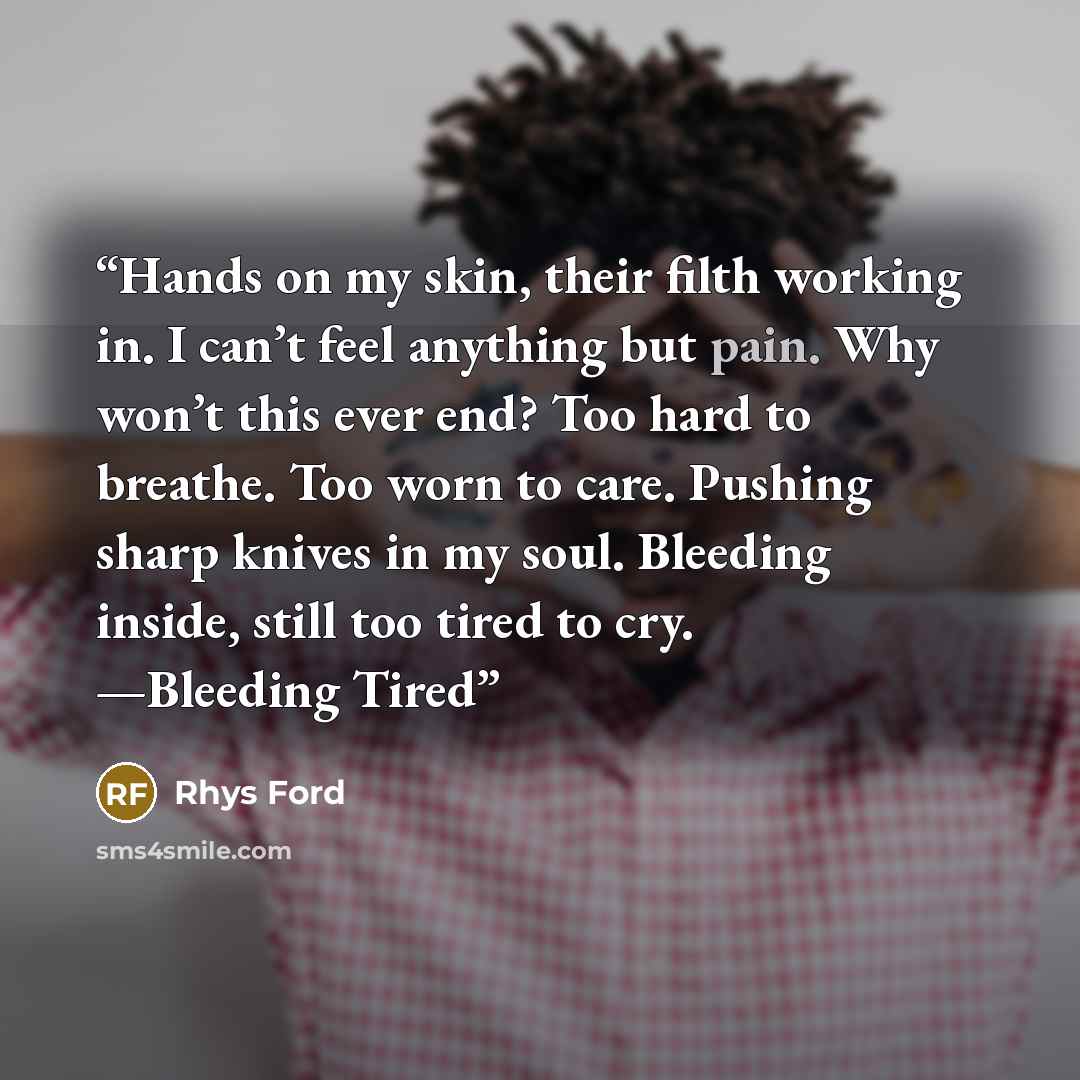 “Hands on my skin, their filth working in. I can’t feel anything but pain. Why won’t this ever end? Too hard to breathe. Too worn to care. Pushing sharp knives in my soul. Bleeding inside, still too tired to cry. —Bleeding Tired” quote by Rhys Ford