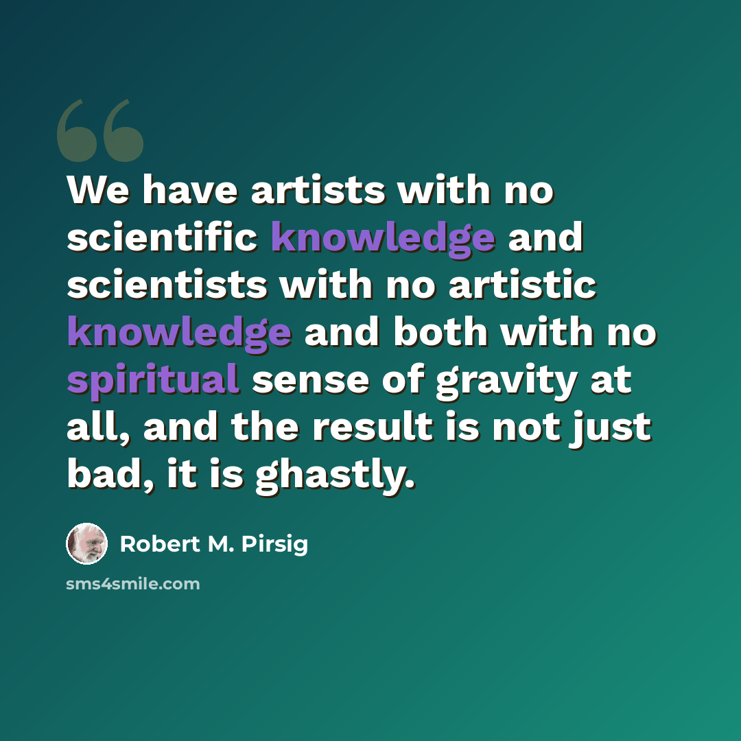 “We have artists with no scientific knowledge and scientists with no artistic knowledge and both with no spiritual sense of gravity at all, and the result is not just bad, it is ghastly.” quote by Robert M. Pirsig