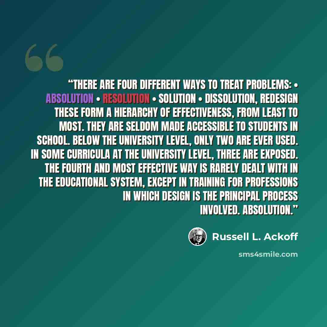 “There are four different ways to treat problems: • Absolution • Resolution • Solution • Dissolution, redesign These form a hierarchy of effectiveness, from least to most. They are seldom made accessible to students in school. Below the university level, only two are ever used. In some curricula at…” quote by Russell L. Ackoff