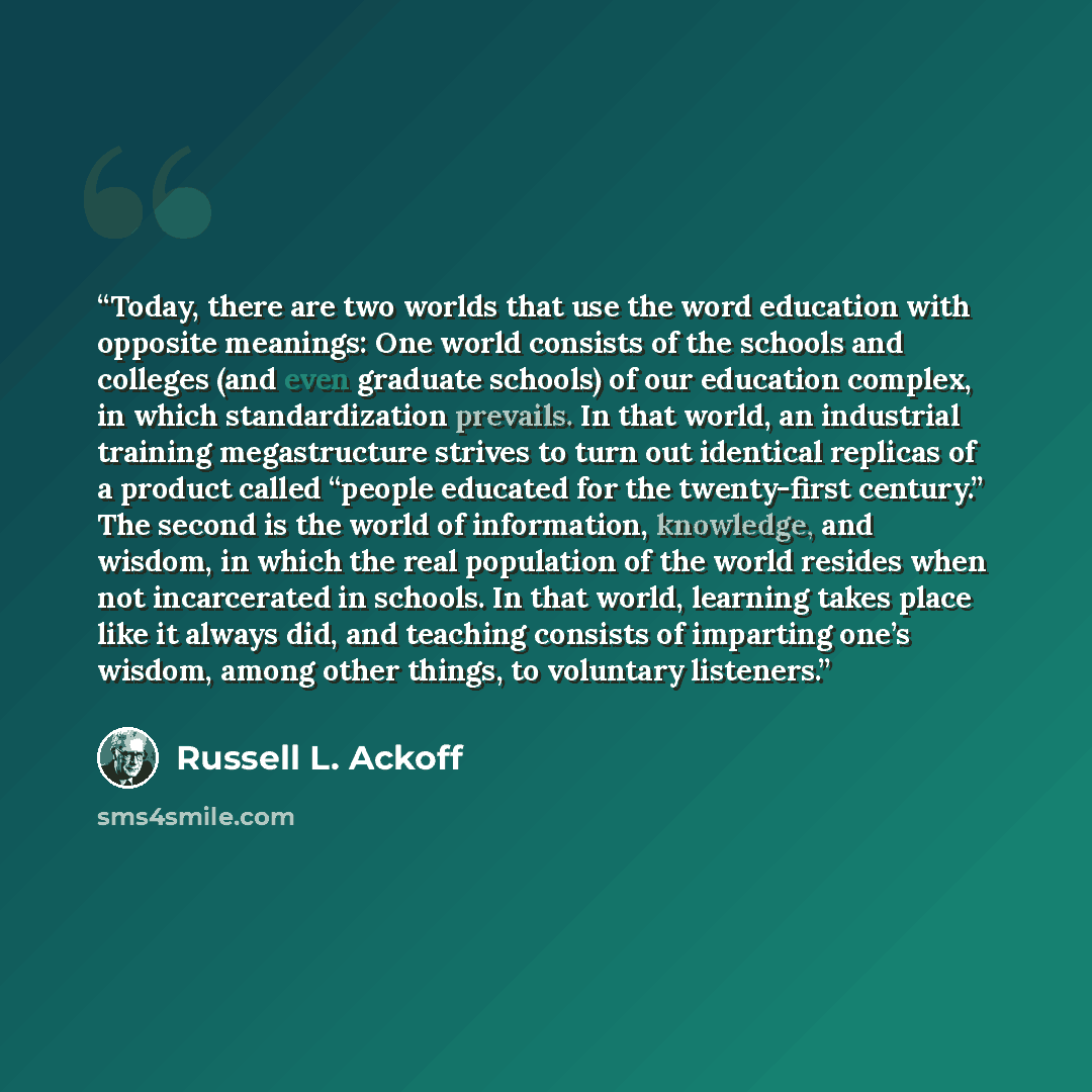 “Today, there are two worlds that use the word education with opposite meanings: One world consists of the schools and colleges (and even graduate schools) of our education complex, in which standardization prevails. In that world, an industrial training megastructure strives to turn out identical…” quote by Russell L. Ackoff