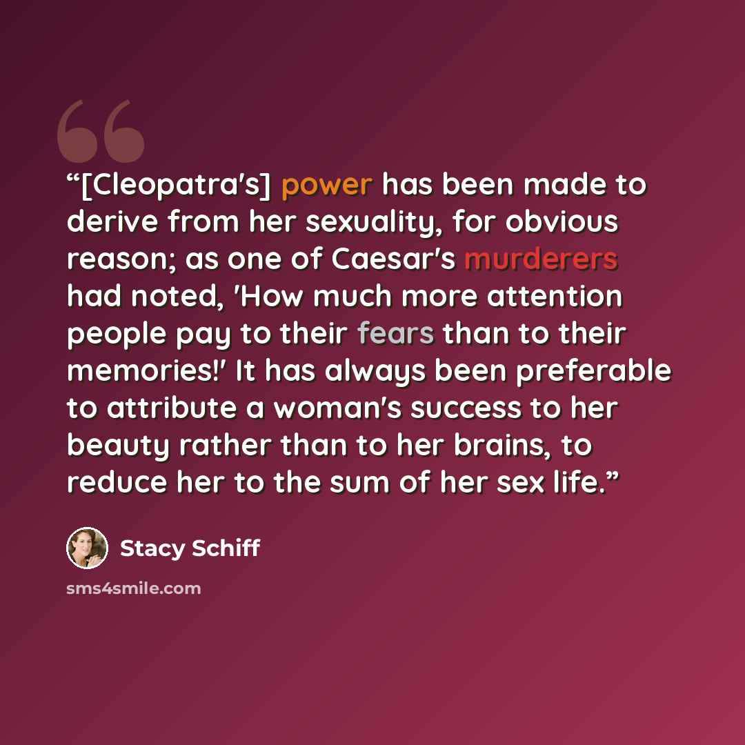 “[Cleopatra's] power has been made to derive from her sexuality, for obvious reason; as one of Caesar's murderers had noted, 'How much more attention people pay to their fears than to their memories!' It has always been preferable to attribute a woman's success to her beauty rather than to her…” quote by Stacy Schiff
