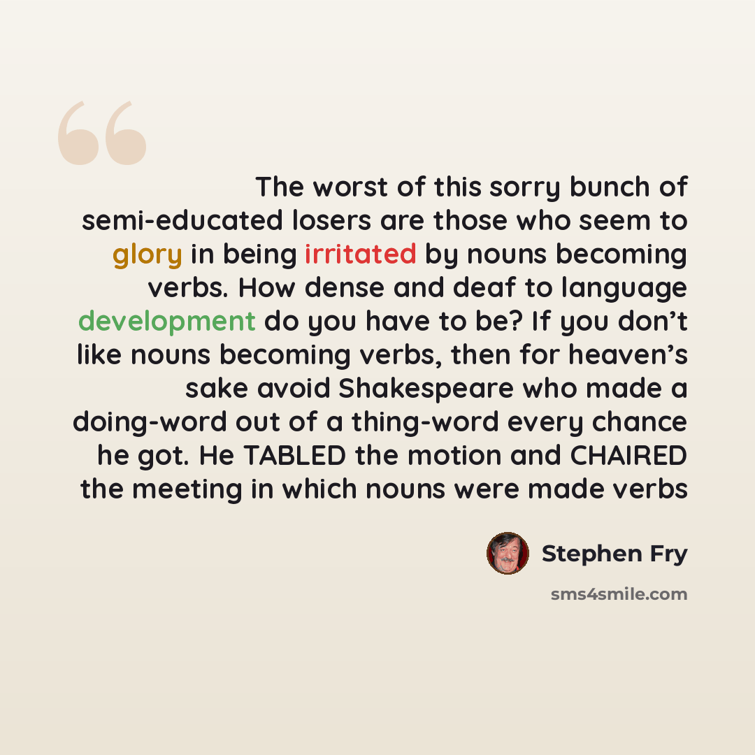 “The worst of this sorry bunch of semi-educated losers are those who seem to glory in being irritated by nouns becoming verbs. How dense and deaf to language development do you have to be? If you don’t like nouns becoming verbs, then for heaven’s sake avoid Shakespeare who made a doing-word out of…” quote by Stephen Fry