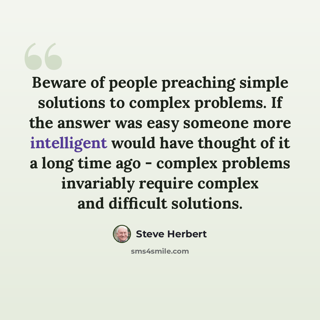 “Beware of people preaching simple solutions to complex problems. If the answer was easy someone more intelligent would have thought of it a long time ago - complex problems invariably require complex and difficult solutions.” quote by Steve Herbert