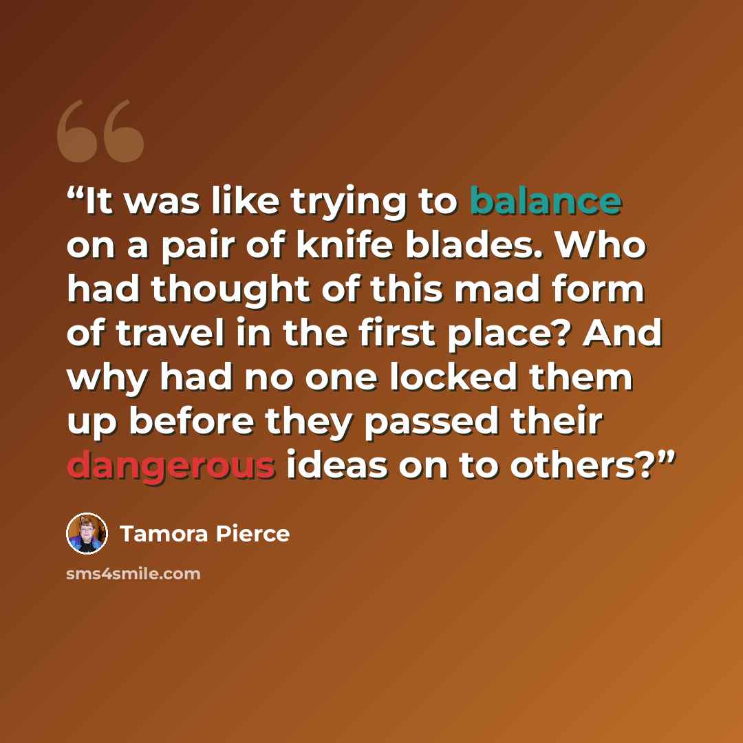 “It was like trying to balance on a pair of knife blades. Who had thought of this mad form of travel in the first place? And why had no one locked them up before they passed their dangerous ideas on to others?” quote by Tamora Pierce