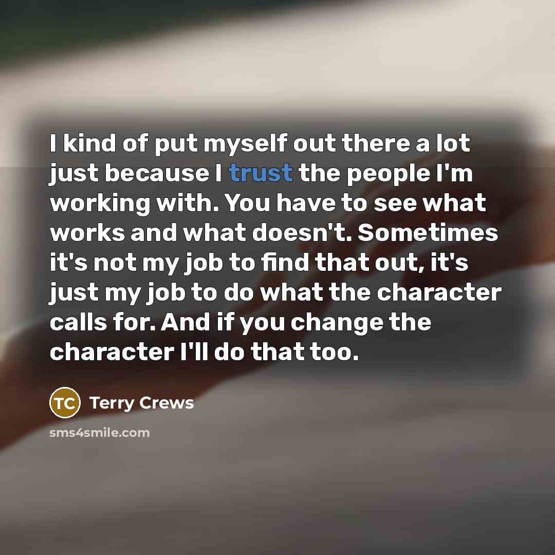 “I kind of put myself out there a lot just because I trust the people I'm working with. You have to see what works and what doesn't. Sometimes it's not my job to find that out, it's just my job to do what the character calls for. And if you change the character I'll do that too.” quote by Terry Crews