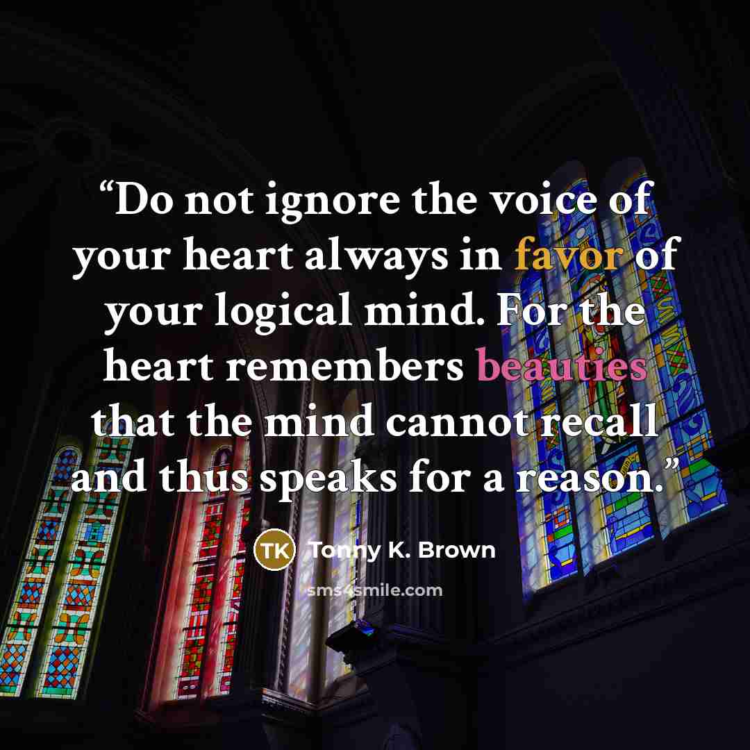 “Do not ignore the voice of your heart always in favor of your logical mind. For the heart remembers beauties that the mind cannot recall and thus speaks for a reason.” quote by Tonny K. Brown