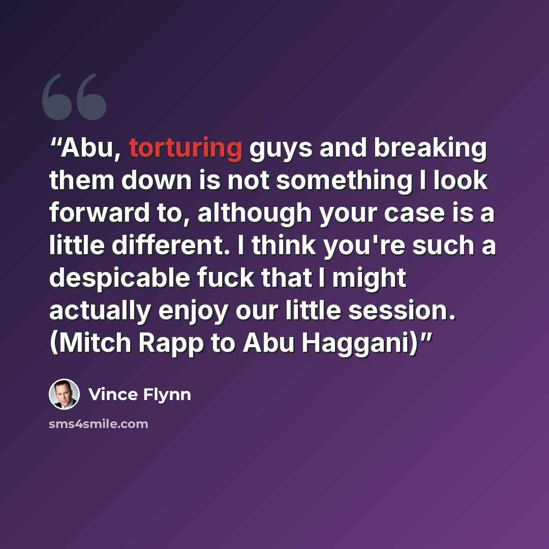 “Abu, torturing guys and breaking them down is not something I look forward to, although your case is a little different. I think you're such a despicable fuck that I might actually enjoy our little session. (Mitch Rapp to Abu Haggani)” quote by Vince Flynn