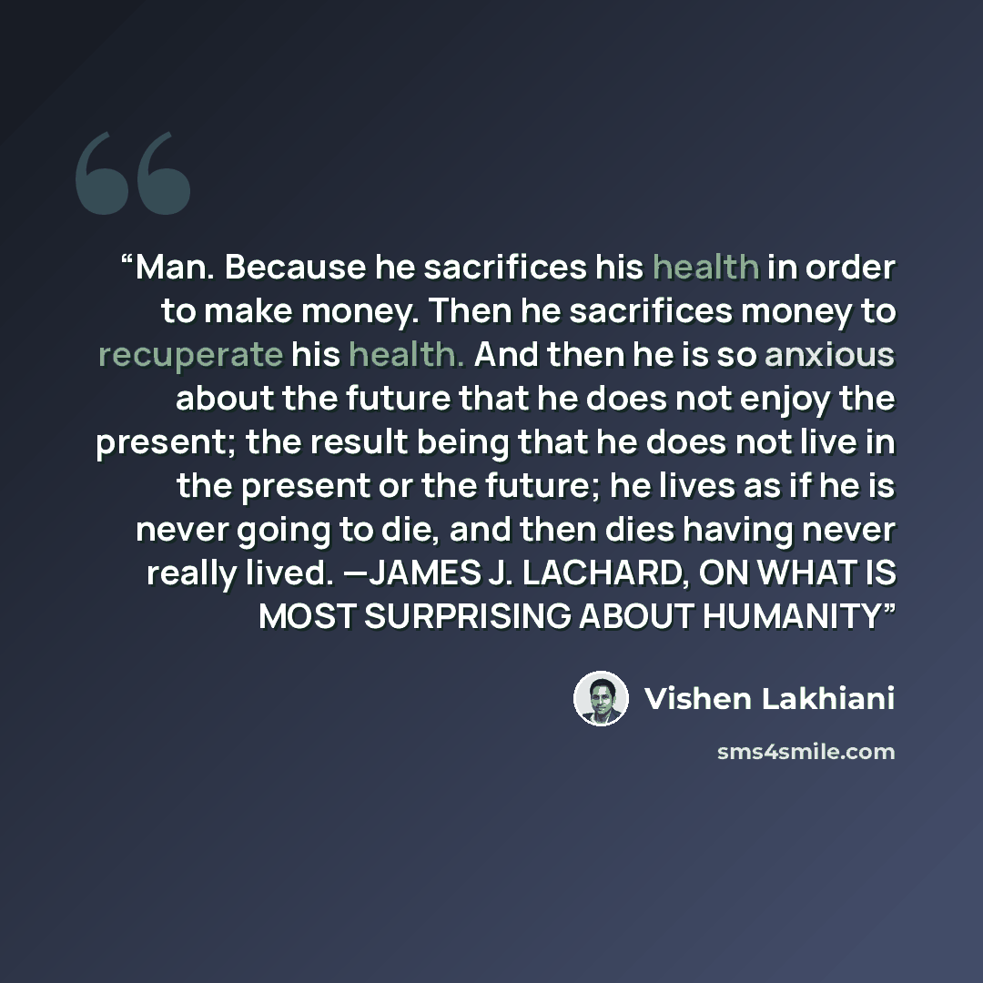 “Man. Because he sacrifices his health in order to make money. Then he sacrifices money to recuperate his health. And then he is so anxious about the future that he does not enjoy the present; the result being that he does not live in the present or the future; he lives as if he is never going to…” quote by Vishen Lakhiani