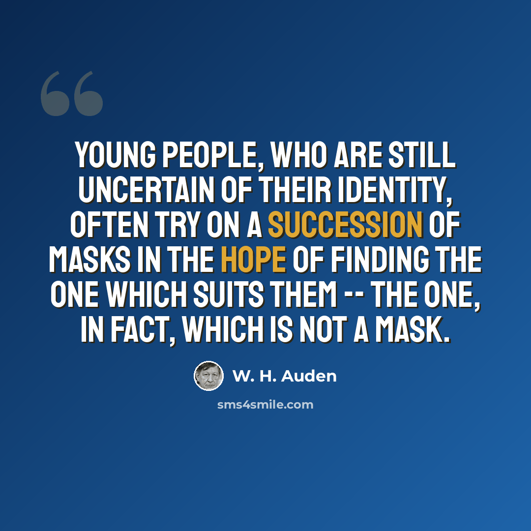 “Young people, who are still uncertain of their identity, often try on a succession of masks in the hope of finding the one which suits them -- the one, in fact, which is not a mask.” quote by W. H. Auden