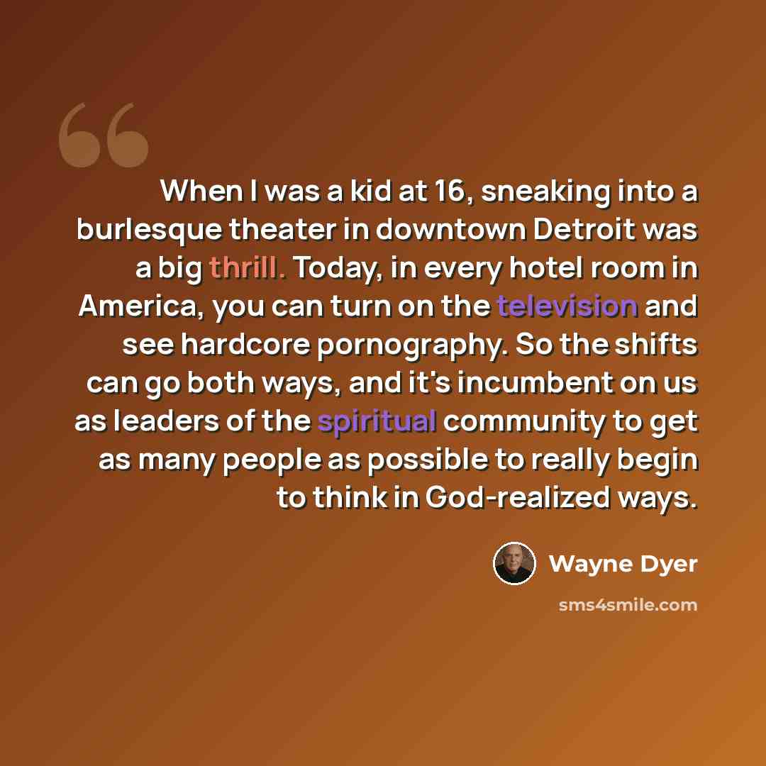 “When I was a kid at 16, sneaking into a burlesque theater in downtown Detroit was a big thrill. Today, in every hotel room in America, you can turn on the television and see hardcore pornography. So the shifts can go both ways, and it's incumbent on us as leaders of the spiritual community to get…” quote by Wayne Dyer