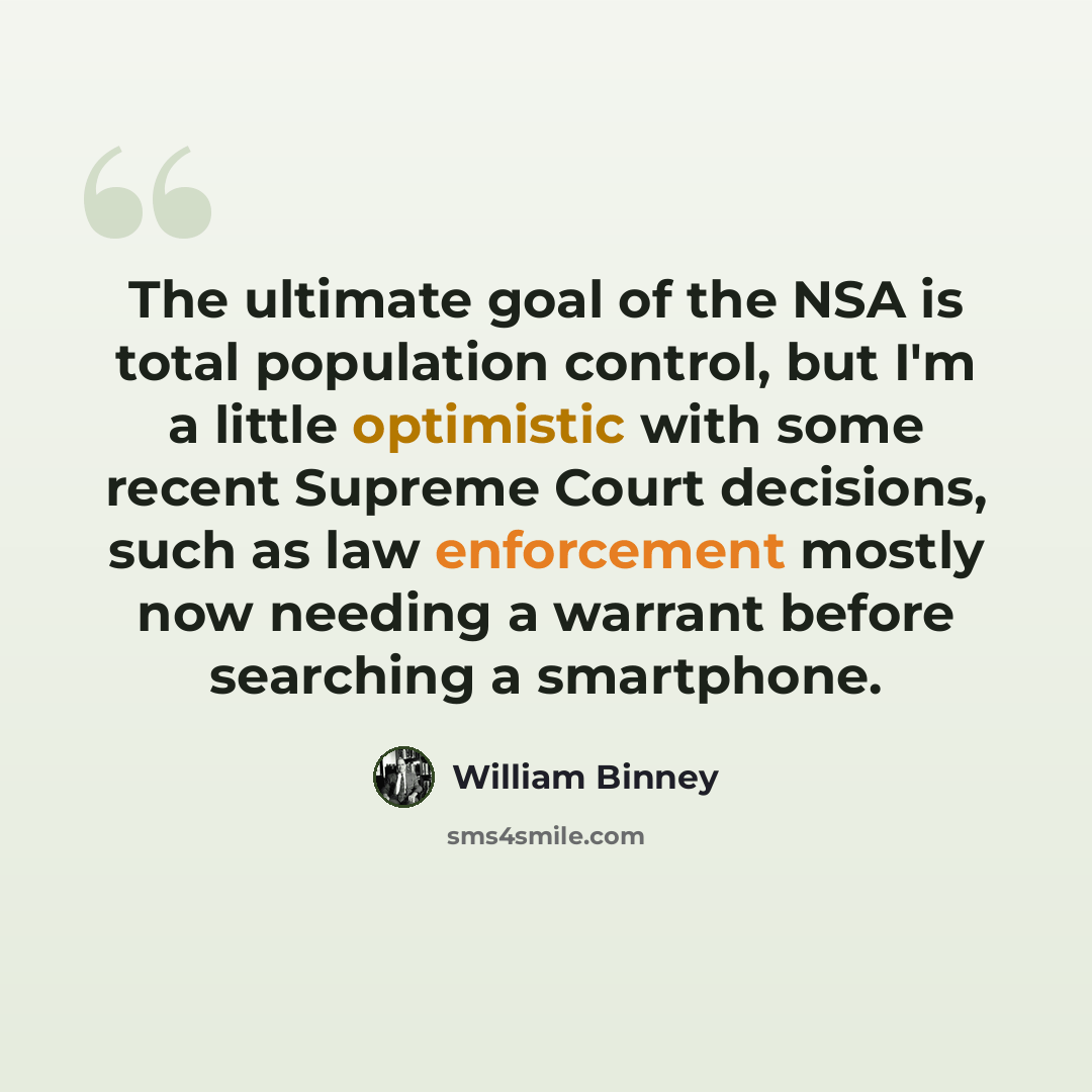 “The ultimate goal of the NSA is total population control, but I'm a little optimistic with some recent Supreme Court decisions, such as law enforcement mostly now needing a warrant before searching a smartphone.” quote by William Binney