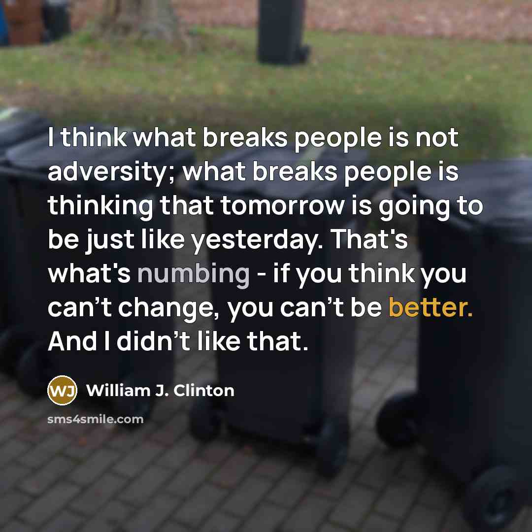“I think what breaks people is not adversity; what breaks people is thinking that tomorrow is going to be just like yesterday. That's what's numbing - if you think you can't change, you can't be better. And I didn't like that.” quote by William J. Clinton