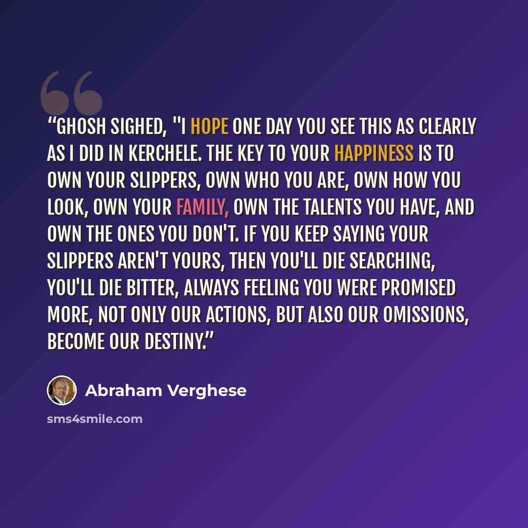 “Ghosh sighed, "I hope one day you see this as clearly as I did in Kerchele. The key to your happiness is to own your slippers, own who you are, own how you look, own your family, own the talents you have, and own the ones you don't. If you keep saying your slippers aren't yours, then you'll die…” quote by Abraham Verghese