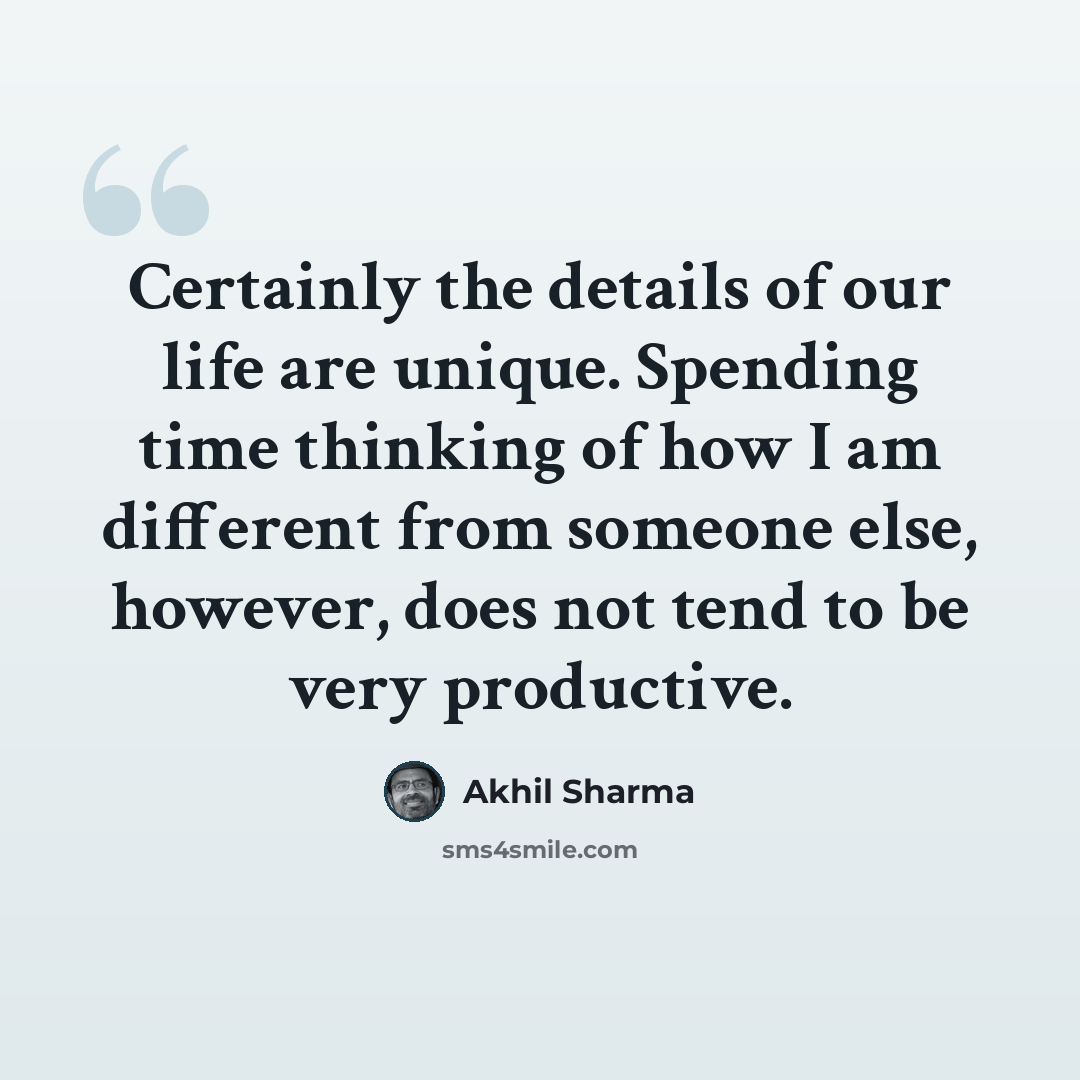 “Certainly the details of our life are unique. Spending time thinking of how I am different from someone else, however, does not tend to be very productive.” quote by Akhil Sharma
