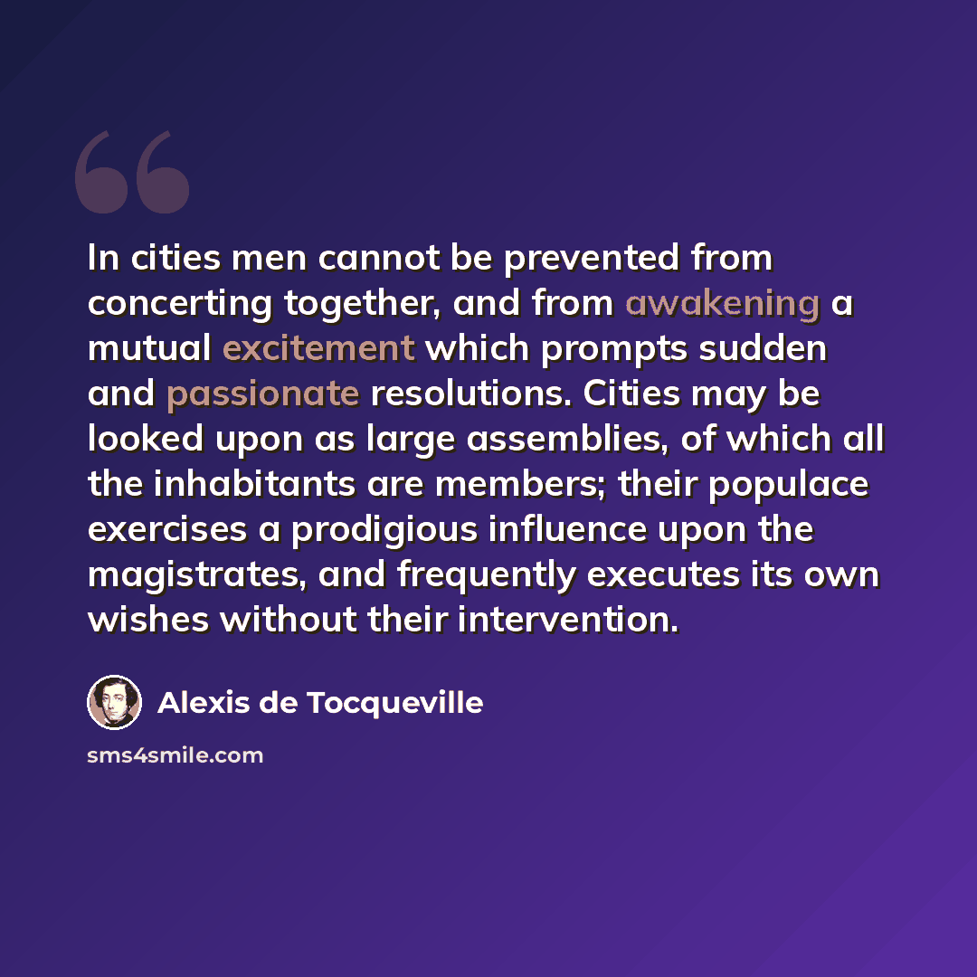 “In cities men cannot be prevented from concerting together, and from awakening a mutual excitement which prompts sudden and passionate resolutions. Cities may be looked upon as large assemblies, of which all the inhabitants are members; their populace exercises a prodigious influence upon the…” quote by Alexis de Tocqueville