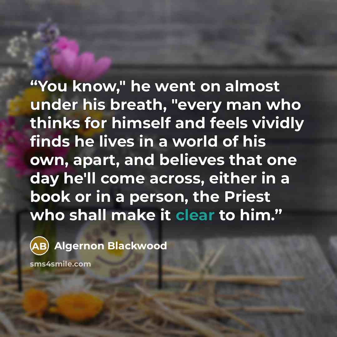 “You know," he went on almost under his breath, "every man who thinks for himself and feels vividly finds he lives in a world of his own, apart, and believes that one day he'll come across, either in a book or in a person, the Priest who shall make it clear to him.” quote by Algernon Blackwood